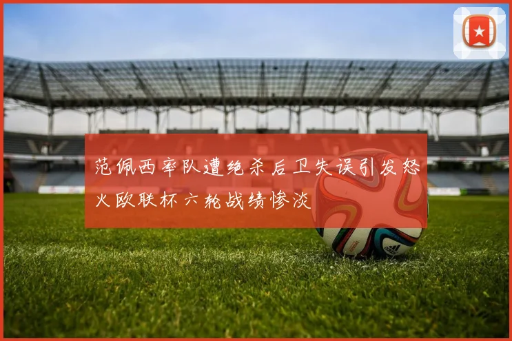 范佩西率队遭绝杀后卫失误引发怒火欧联杯六轮战绩惨淡