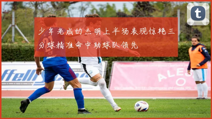 少年老成的杰明上半场表现惊艳三分球精准命中助球队领先