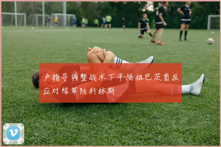 卢指导调整战术下半场祖巴茨首发应对绿军防科林斯