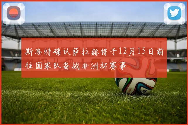 斯洛特确认萨拉赫将于12月15日前往国家队备战非洲杯赛事