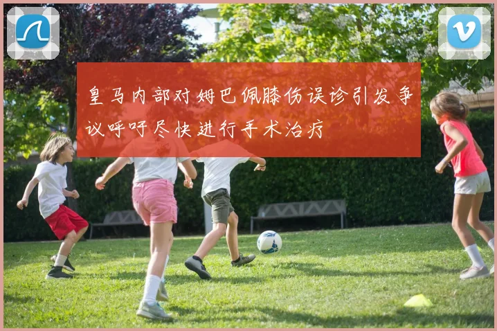 皇马内部对姆巴佩膝伤误诊引发争议呼吁尽快进行手术治疗