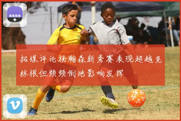 拓媒评论杨瀚森新秀赛表现超越克林根但频频倒地影响发挥