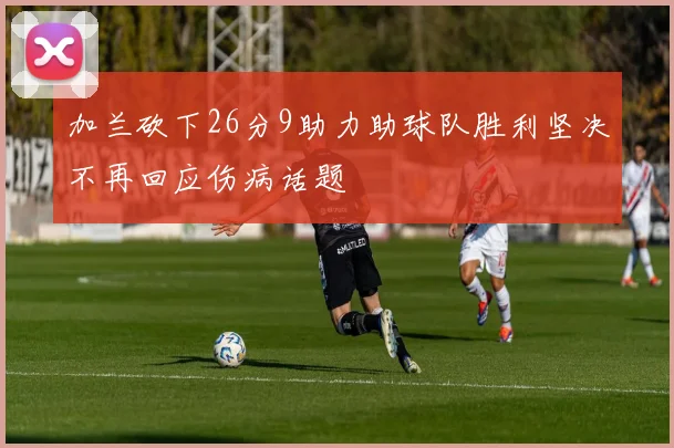 加兰砍下26分9助力助球队胜利坚决不再回应伤病话题