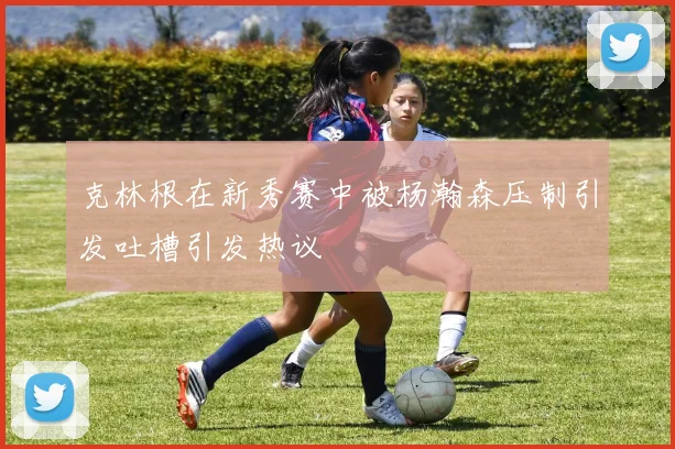 克林根在新秀赛中被杨瀚森压制引发吐槽引发热议