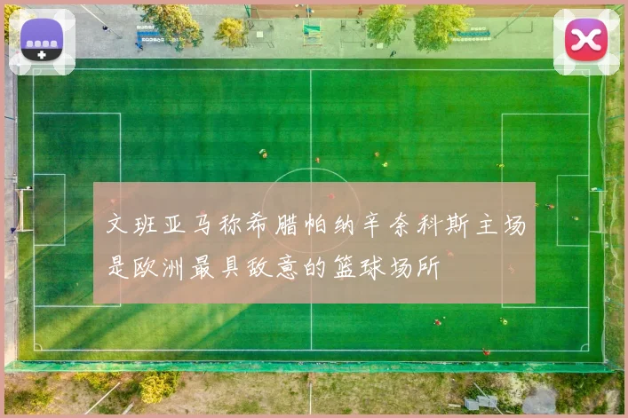 文班亚马称希腊帕纳辛奈科斯主场是欧洲最具敌意的篮球场所