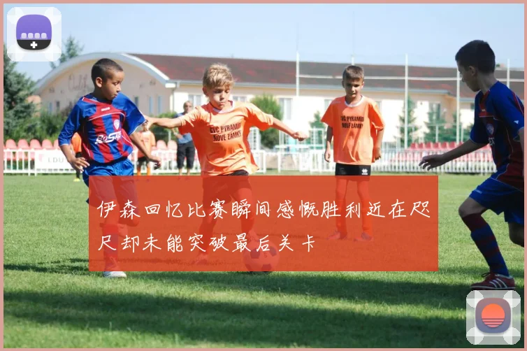 伊森回忆比赛瞬间感慨胜利近在咫尺却未能突破最后关卡