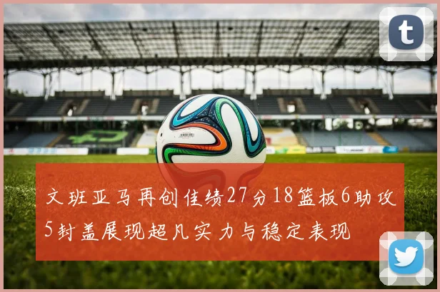 文班亚马再创佳绩27分18篮板6助攻5封盖展现超凡实力与稳定表现