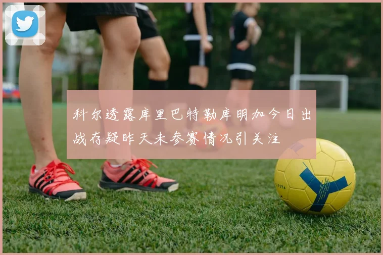 科尔透露库里巴特勒库明加今日出战存疑昨天未参赛情况引关注