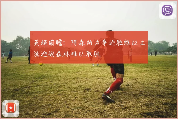 英超前瞻：阿森纳力争连胜维拉主场迎战森林难以取胜