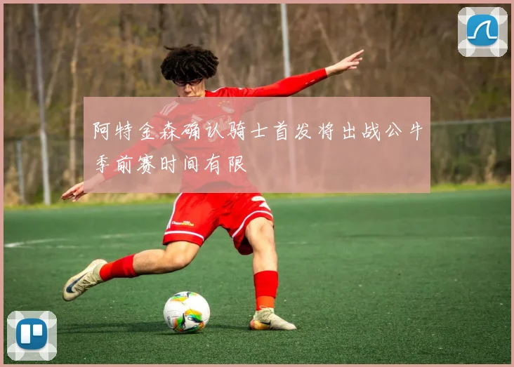 阿特金森确认骑士首发将出战公牛季前赛时间有限