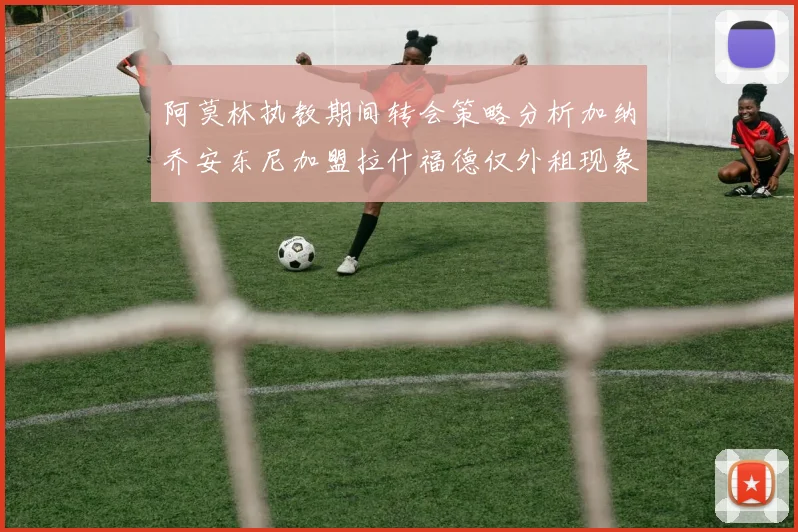 阿莫林执教期间转会策略分析加纳乔安东尼加盟拉什福德仅外租现象探讨