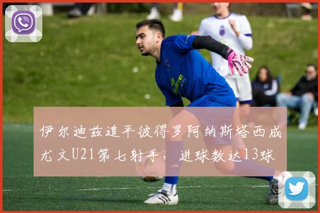 伊尔迪兹追平彼得罗阿纳斯塔西成尤文U21第七射手，进球数达13球