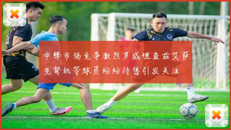 中锋市场竞争激烈罗威理查兹艾萨克弩机等球员纷纷待售引发关注