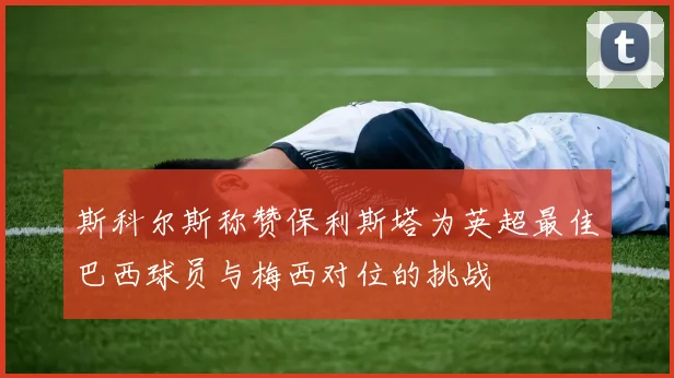 斯科尔斯称赞保利斯塔为英超最佳巴西球员与梅西对位的挑战