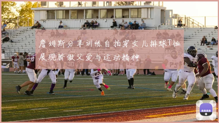詹姆斯分享训练自拍穿女儿排球T恤展现骄傲父爱与运动精神