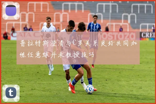 普拉特斯澄清与C罗关系良好共同加练任意球并未教授技巧