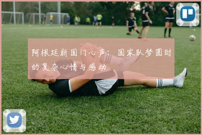 阿根廷新国门心声：国家队梦圆时的复杂心情与感动