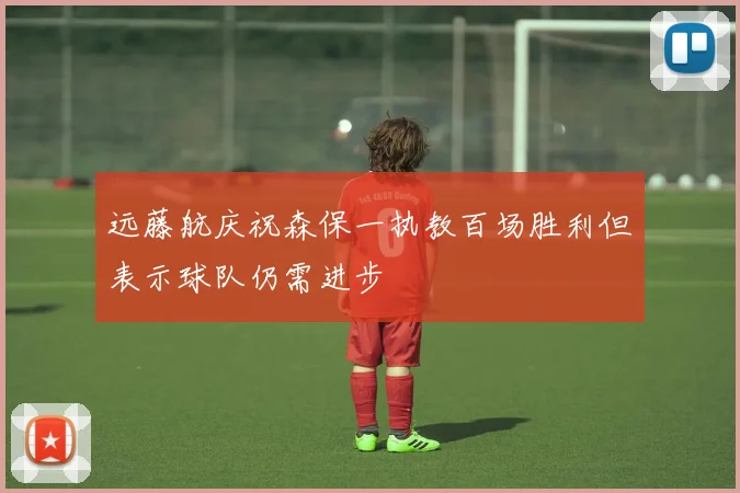 远藤航庆祝森保一执教百场胜利但表示球队仍需进步