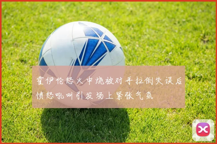 霍伊伦怒火中烧被对手拉倒失误后愤怒吼叫引发场上紧张气氛