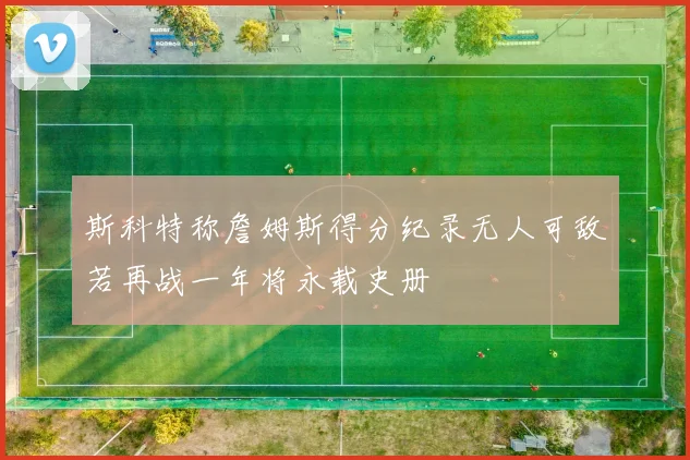 斯科特称詹姆斯得分纪录无人可敌若再战一年将永载史册