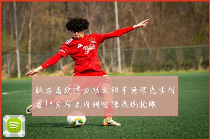 狄龙高效得分助太阳半场领先步行者18分布克内姆哈德表现抢眼