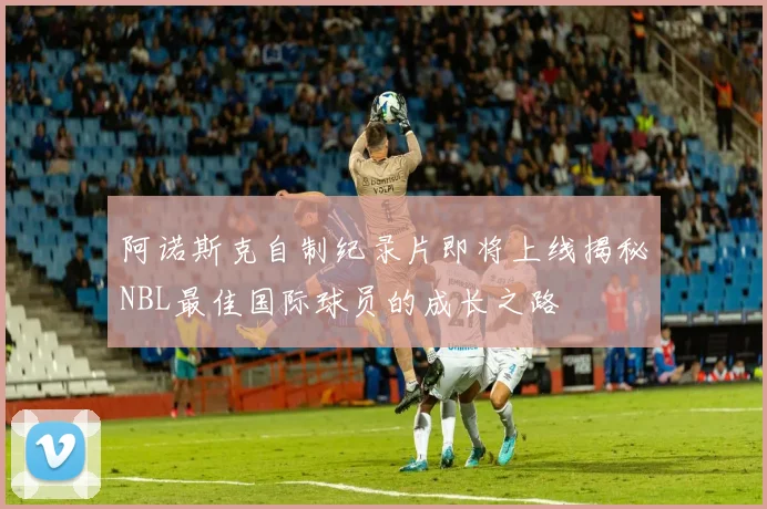阿诺斯克自制纪录片即将上线揭秘NBL最佳国际球员的成长之路
