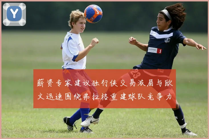 薪资专家建议独行侠交易浓眉与欧文迅速围绕弗拉格重建球队竞争力