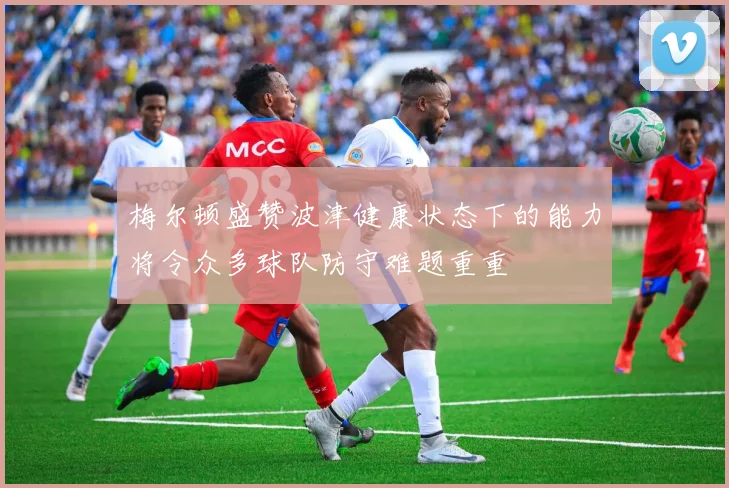 梅尔顿盛赞波津健康状态下的能力将令众多球队防守难题重重