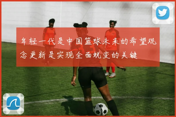 年轻一代是中国篮球未来的希望观念更新是实现全面蜕变的关键