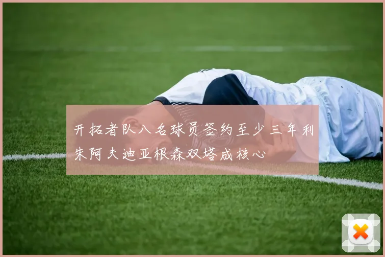 开拓者队八名球员签约至少三年利朱阿夫迪亚根森双塔成核心