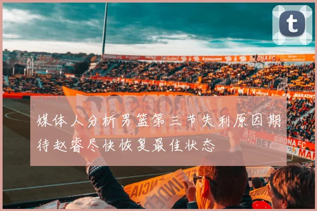 媒体人分析男篮第三节失利原因期待赵睿尽快恢复最佳状态