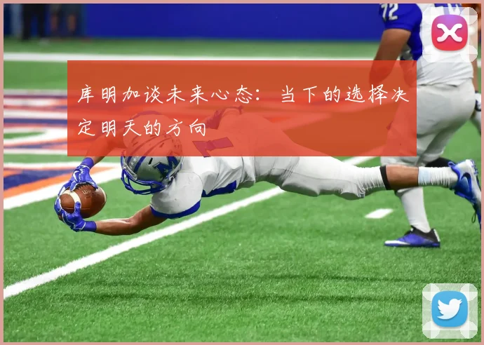 库明加谈未来心态：当下的选择决定明天的方向