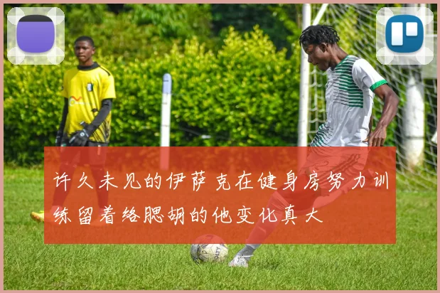 许久未见的伊萨克在健身房努力训练留着络腮胡的他变化真大