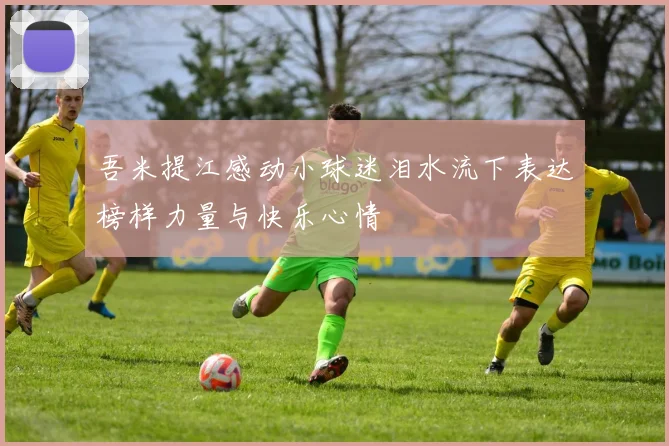 吾米提江感动小球迷泪水流下表达榜样力量与快乐心情